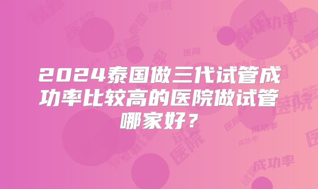2024泰国做三代试管成功率比较高的医院做试管哪家好？