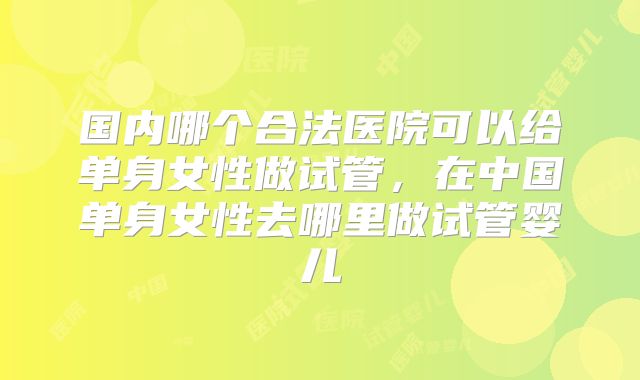 国内哪个合法医院可以给单身女性做试管，在中国单身女性去哪里做试管婴儿