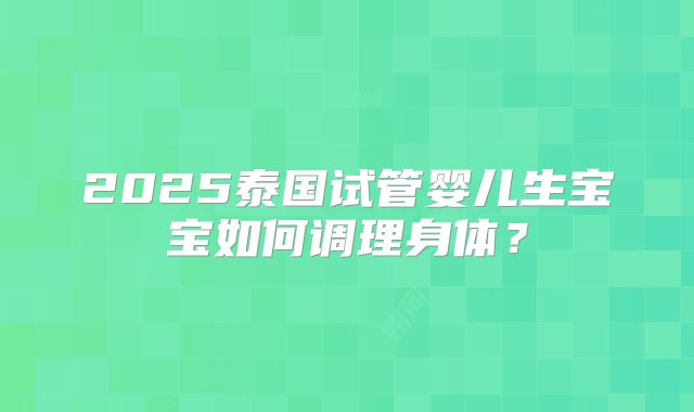 2025泰国试管婴儿生宝宝如何调理身体？