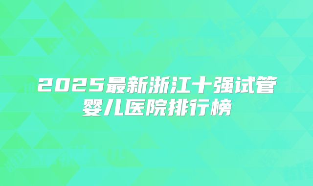 2025最新浙江十强试管婴儿医院排行榜