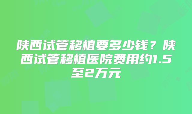 陕西试管移植要多少钱？陕西试管移植医院费用约1.5至2万元