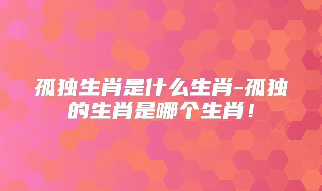 孤独生肖是什么生肖-孤独的生肖是哪个生肖！