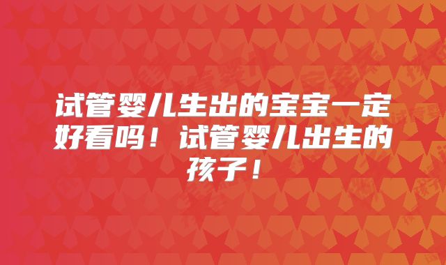 试管婴儿生出的宝宝一定好看吗！试管婴儿出生的孩子！