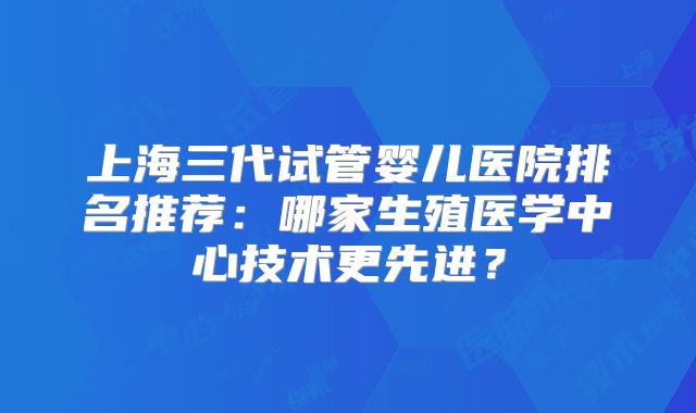 上海三代试管婴儿医院排名推荐:哪家生殖医学中心技术更先进?