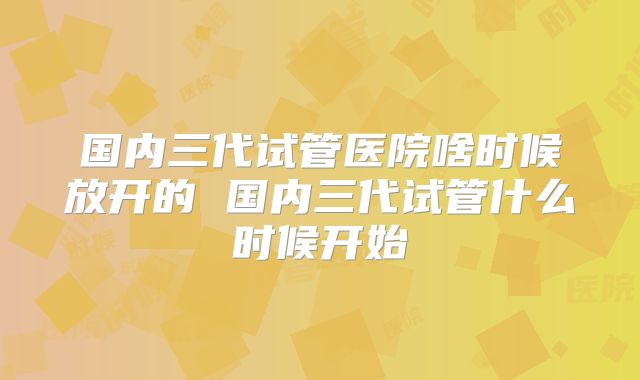 国内三代试管医院啥时候放开的 国内三代试管什么时候开始