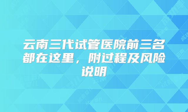 云南三代试管医院前三名都在这里，附过程及风险说明