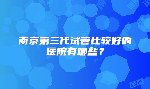 南京第三代试管比较好的医院有哪些？