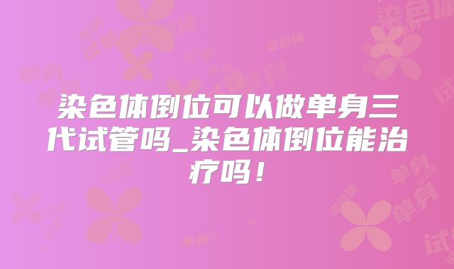 染色体倒位可以做单身三代试管吗_染色体倒位能治疗吗!