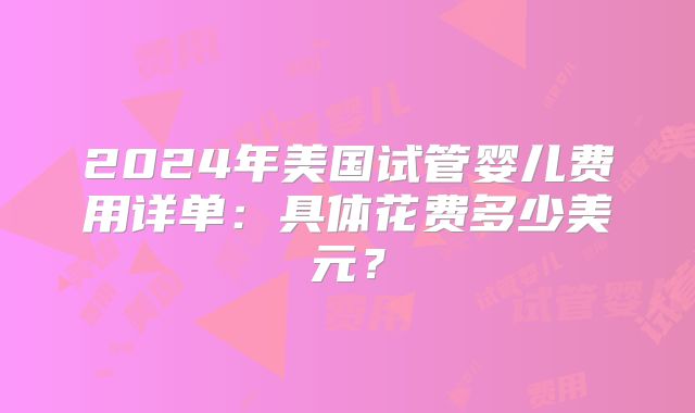 2024年美国试管婴儿费用详单:具体花费多少美元?
