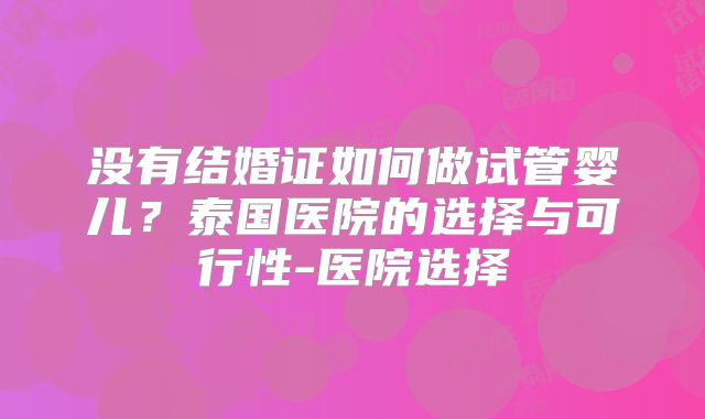没有结婚证如何做试管婴儿？泰国医院的选择与可行性-医院选择