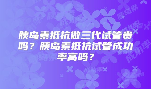 胰岛素抵抗做三代试管贵吗?胰岛素抵抗试管成功率高吗?
