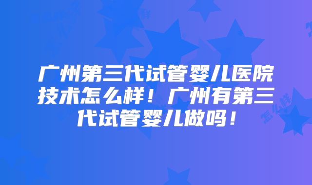 广州第三代试管婴儿医院技术怎么样！广州有第三代试管婴儿做吗！