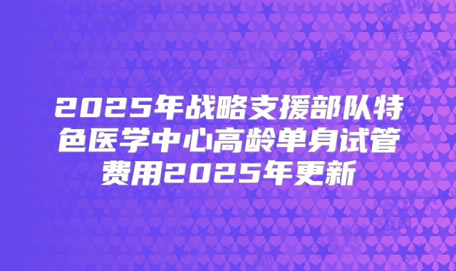 2025年战略支援部队特色医学中心高龄单身试管费用2025年更新