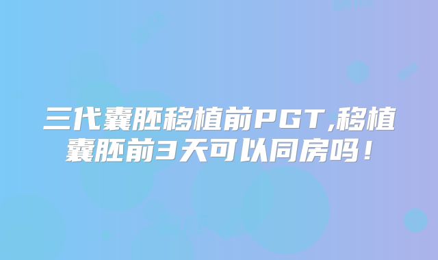 三代囊胚移植前PGT,移植囊胚前3天可以同房吗！