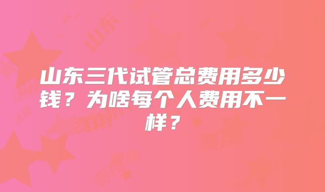 山东三代试管总费用多少钱？为啥每个人费用不一样？