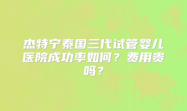 杰特宁泰国三代试管婴儿医院成功率如何？费用贵吗？