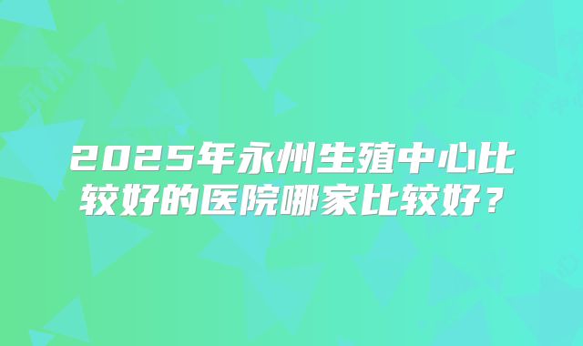 2025年永州生殖中心比较好的医院哪家比较好？