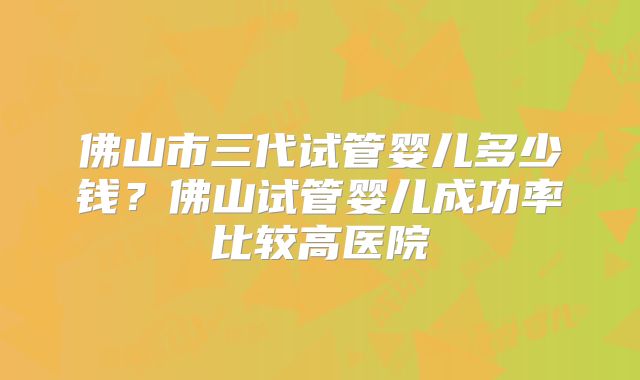佛山市三代试管婴儿多少钱？佛山试管婴儿成功率比较高医院