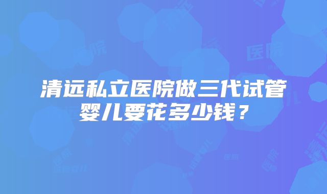 清远私立医院做三代试管婴儿要花多少钱？