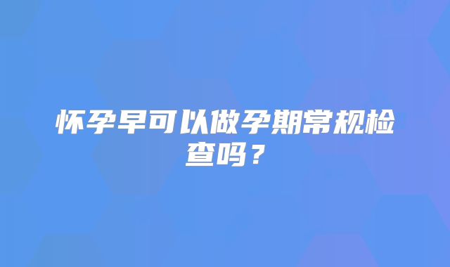 怀孕早可以做孕期常规检查吗？