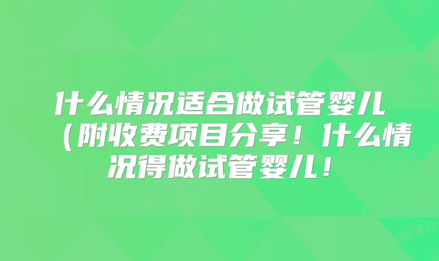 什么情况适合做试管婴儿（附收费项目分享！什么情况得做试管婴儿！