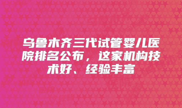 乌鲁木齐三代试管婴儿医院排名公布，这家机构技术好、经验丰富