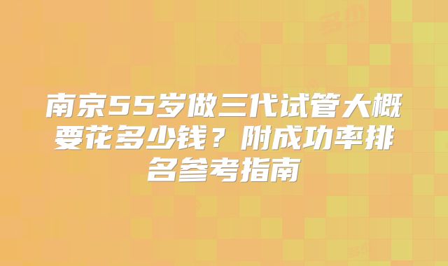 南京55岁做三代试管大概要花多少钱？附成功率排名参考指南