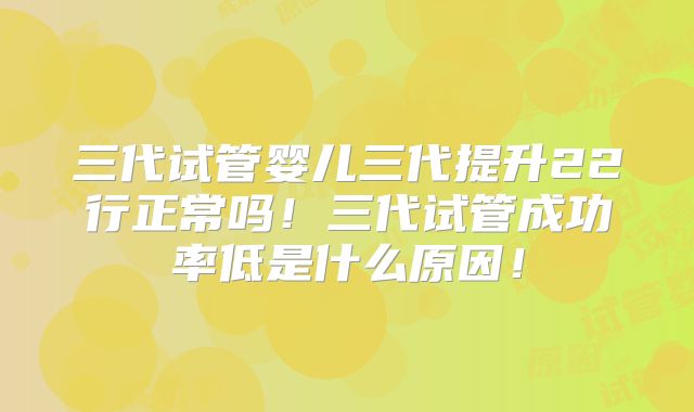 三代试管婴儿三代提升22行正常吗！三代试管成功率低是什么原因！