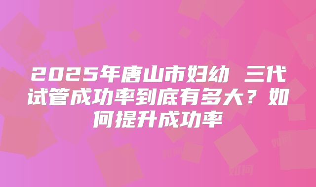 2025年唐山市妇幼 三代试管成功率到底有多大?如何提升成功率