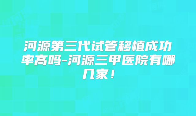 河源第三代试管移植成功率高吗-河源三甲医院有哪几家！