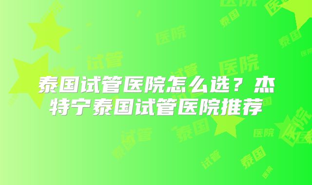 泰国试管医院怎么选？杰特宁泰国试管医院推荐