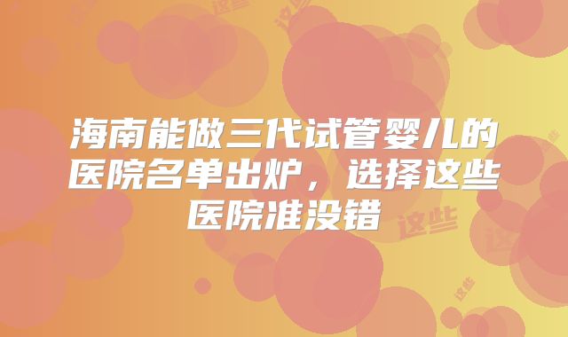 海南能做三代试管婴儿的医院名单出炉，选择这些医院准没错