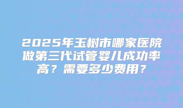 2025年玉树市哪家医院做第三代试管婴儿成功率高？需要多少费用？