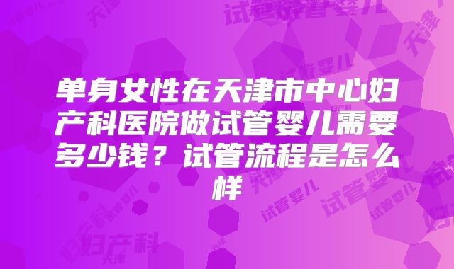 单身女性在天津市中心妇产科医院做试管婴儿需要多少钱？试管流程是怎么样
