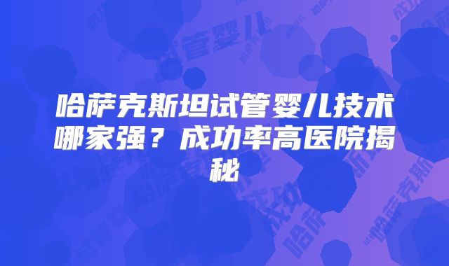 哈萨克斯坦试管婴儿技术哪家强?成功率高医院揭秘