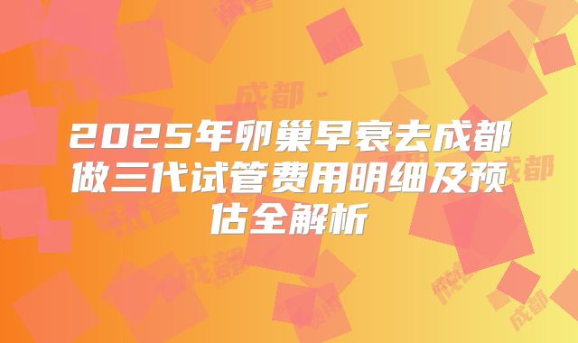 2025年卵巢早衰去成都做三代试管费用明细及预估全解析