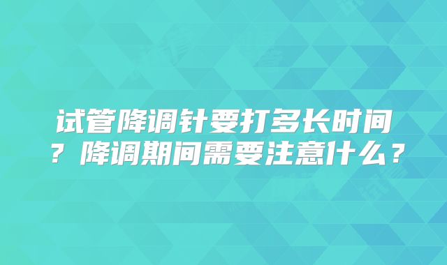 试管降调针要打多长时间？降调期间需要注意什么？