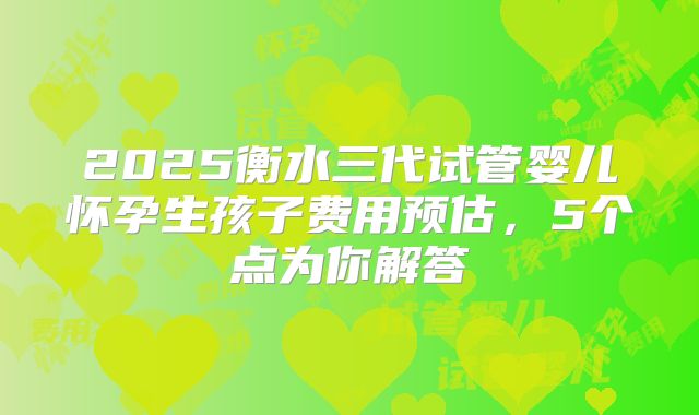 2025衡水三代试管婴儿怀孕生孩子费用预估，5个点为你解答
