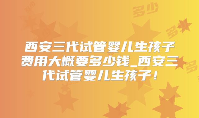 西安三代试管婴儿生孩子费用大概要多少钱_西安三代试管婴儿生孩子！