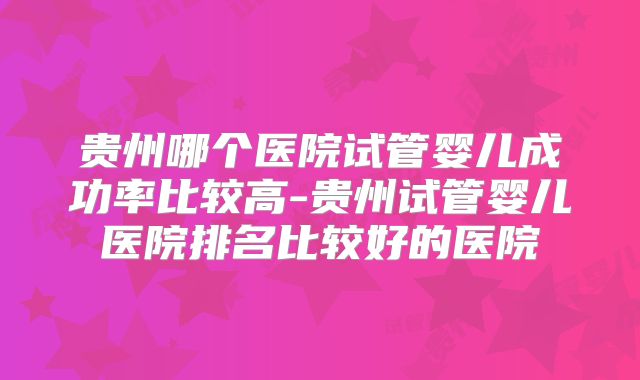 贵州哪个医院试管婴儿成功率比较高-贵州试管婴儿医院排名比较好的医院