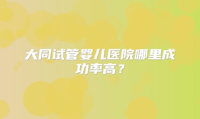 大同试管婴儿医院哪里成功率高？