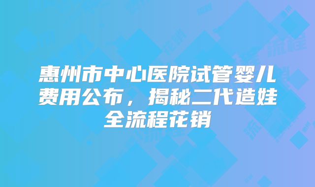 惠州市中心医院试管婴儿费用公布，揭秘二代造娃全流程花销