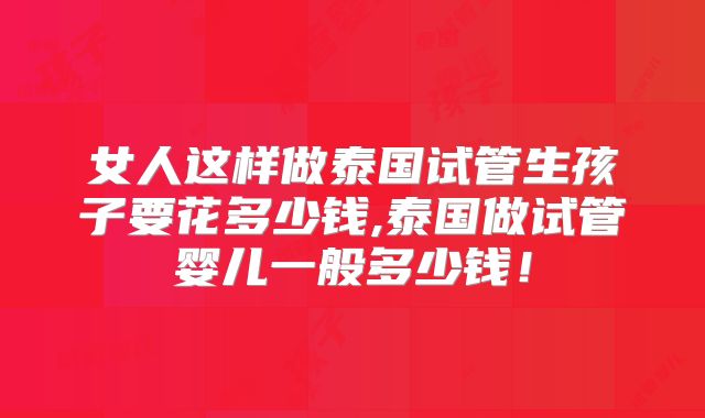 女人这样做泰国试管生孩子要花多少钱,泰国做试管婴儿一般多少钱！