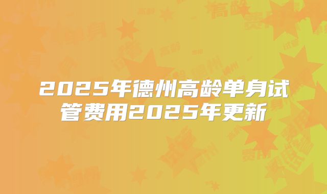 2025年德州高龄单身试管费用2025年更新