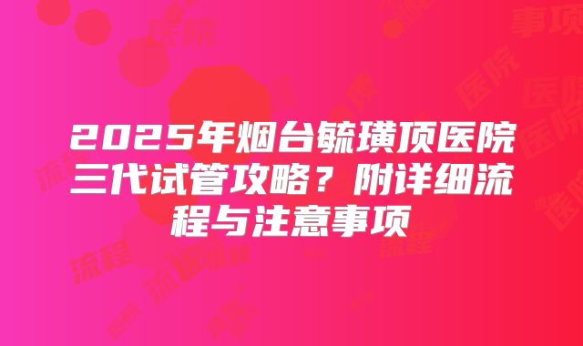 2025年烟台毓璜顶医院三代试管攻略?附详细流程与注意事项