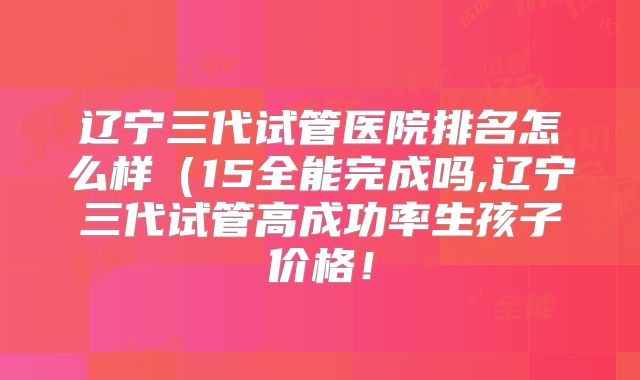 辽宁三代试管医院排名怎么样(15全能完成吗,辽宁三代试管高成功率生孩子价格!