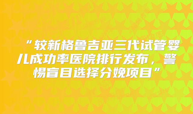 “较新格鲁吉亚三代试管婴儿成功率医院排行发布，警惕盲目选择分娩项目”