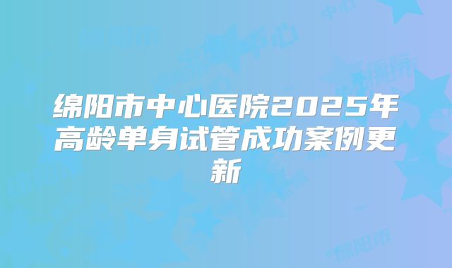 绵阳市中心医院2025年高龄单身试管成功案例更新