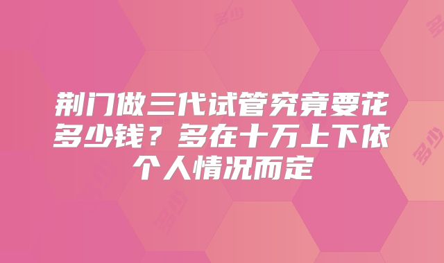 荆门做三代试管究竟要花多少钱？多在十万上下依个人情况而定