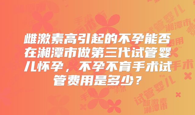 雌激素高引起的不孕能否在湘潭市做第三代试管婴儿怀孕,不孕不育手术试管费用是多少?